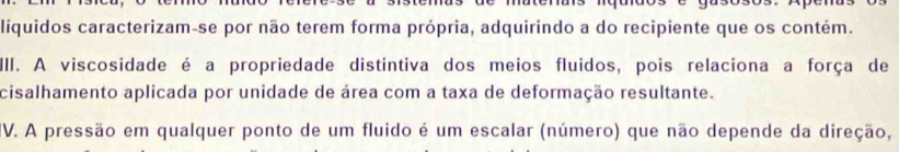 liquidos caracterizam-se por não terem forma própria, adquirindo a do recipiente que os contém. 
III. A viscosidade é a propriedade distintiva dos meios fluidos, pois relaciona a força de 
cisalhamento aplicada por unidade de área com a taxa de deformação resultante. 
IV. A pressão em qualquer ponto de um fluido é um escalar (número) que não depende da direção,