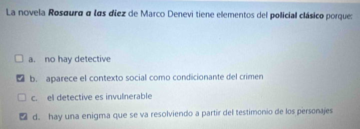 La novela Rosaura a las diez de Marco Denevi tiene elementos del policial clásico porque:
a. no hay detective
b. aparece el contexto social como condicionante del crimen
c. el detective es invulnerable
d. hay una enigma que se va resolviendo a partir del testimonio de los personajes