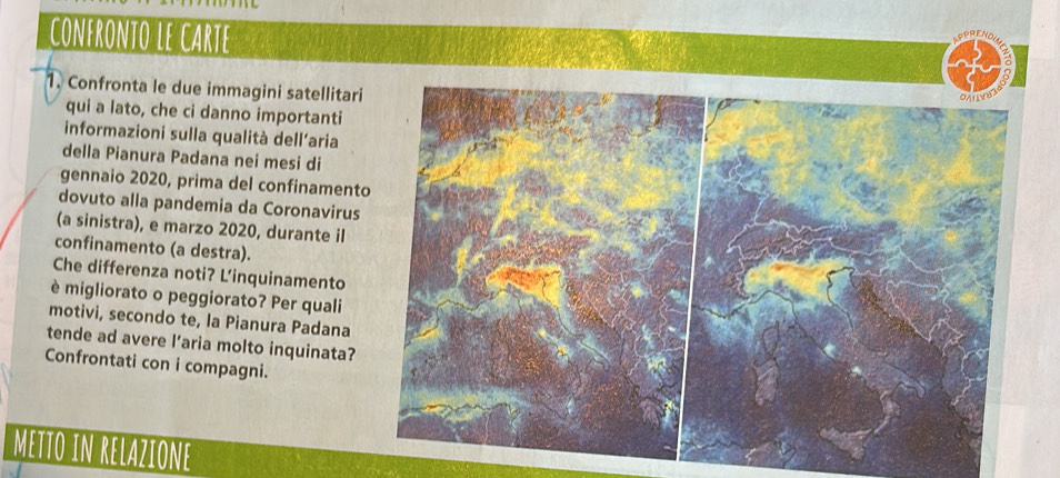 CONFRONTO LE CARTE 
1. Confronta le due immagini satellitari 
qui a lato, che ci danno importanti 
informazioni sulla qualità dell'aria 
della Pianura Padana nei mesi di 
gennaio 2020, prima del confinament 
dovuto alla pandemia da Coronavirus 
(a sinistra), e marzo 2020, durante il 
confinamento (a destra). 
Che differenza noti? L’inquinamento 
è migliorato o peggiorato? Per quali 
motivi, secondo te, la Pianura Padana 
tende ad avere l’aria molto inquinata? 
Confrontati con i compagni. 
METTO IN RELAZIONE