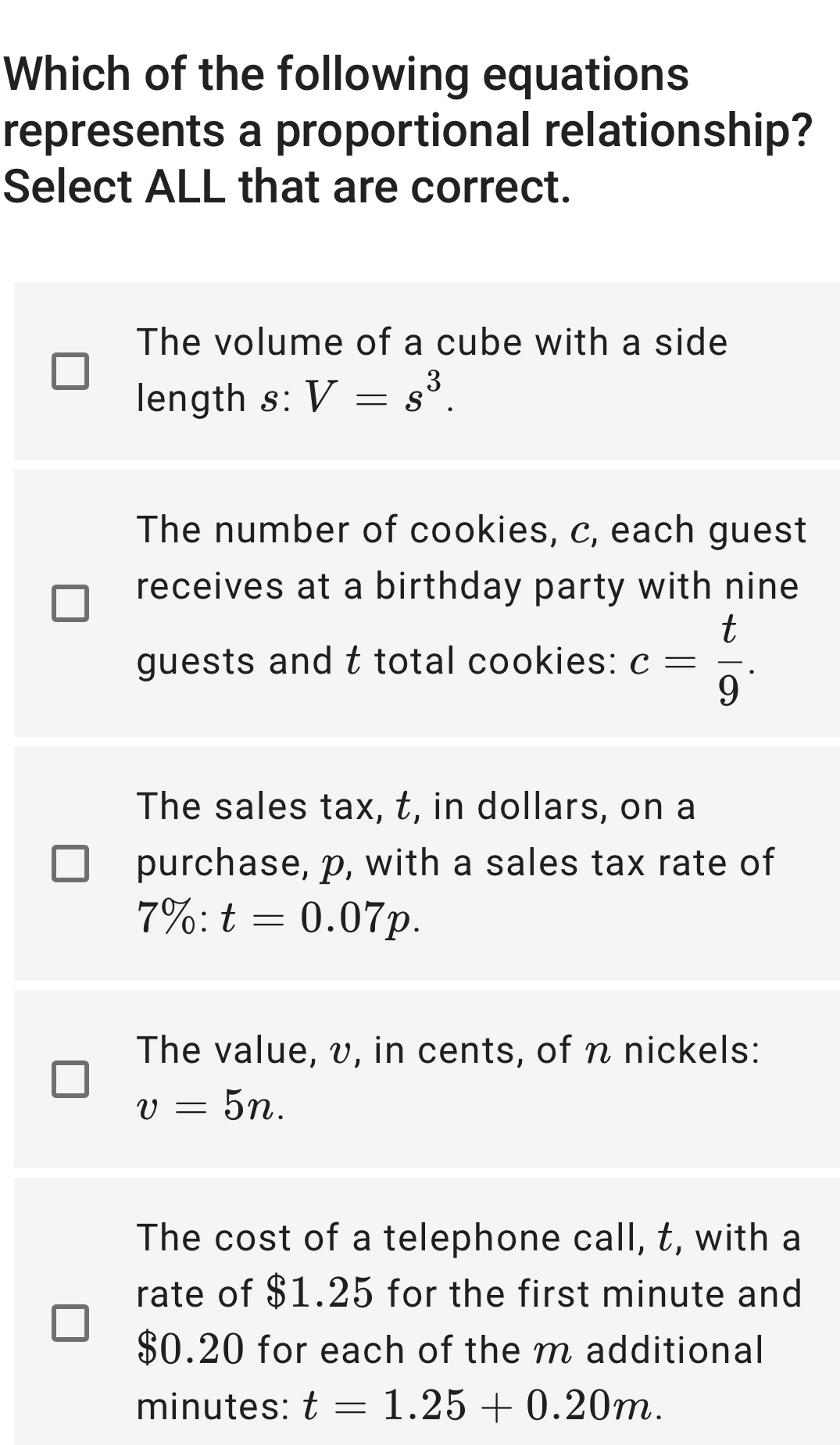 Which of the following equations
represents a proportional relationship?
Select ALL that are correct.
The volume of a cube with a side
length s: V=s^3.
The number of cookies, c, each guest
receives at a birthday party with nine
guests and t total cookies: c= t/9 .
The sales tax, t, in dollars, on a
purchase, p, with a sales tax rate of
7% :t=0.07p.
The value, v, in cents, of n nickels:
v=5n.
The cost of a telephone call, t, with a
rate of $1.25 for the first minute and
$0.20 for each of the m additional
minutes: t=1.25+0.20m.