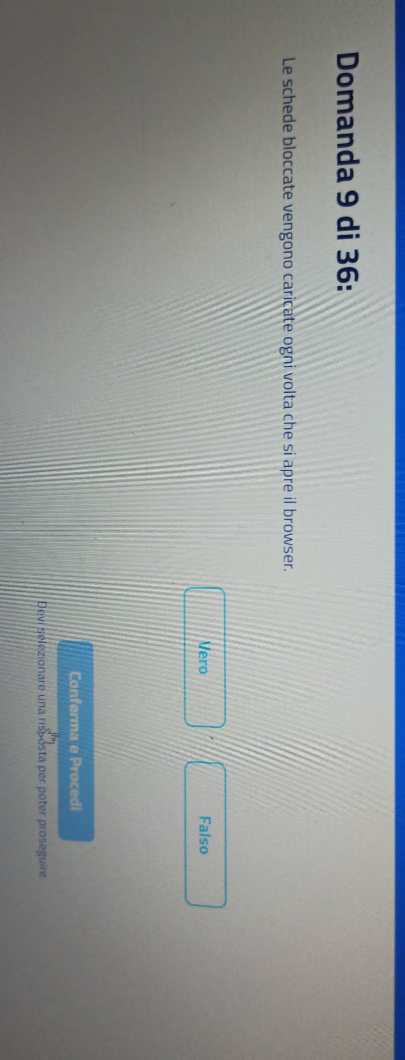 Domanda 9 di 36 :
Le schede bloccate vengono caricate ogni volta che si apre il browser.
Vero Falso
Conferma e Procedi
Devi selezionare una risposta per poter proseguire
