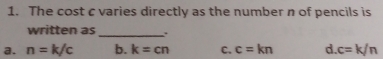 The cost c varies directly as the number n of pencils is
written as
_
a. n=k/c b. k=cn C. c=kn d. c=k/n