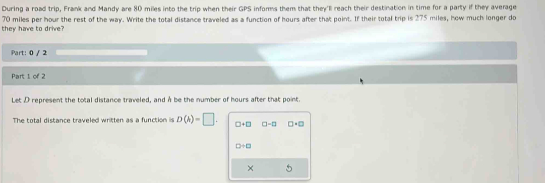 During a road trip, Frank and Mandy are 80 miles into the trip when their GPS informs them that they'll reach their destination in time for a party if they average
70 miles per hour the rest of the way. Write the total distance traveled as a function of hours after that point. If their total trip is 275 miles, how much longer do 
they have to drive? 
Part: 0 / 2 
Part 1 of 2 
Let D represent the total distance traveled, and ½ be the number of hours after that point. 
The total distance traveled written as a function is D(h)=□. □ +□ □ -□ □ * □
□ / □
× 5