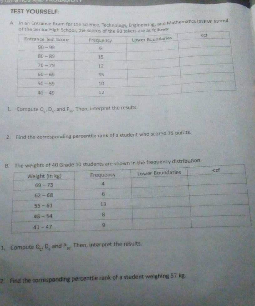 TEST YOURSELF: 
A. In an Entrance Exam for the Science, Technology, Engineering, and Mathematics (STEM) Strand 
of the Seniows: 
1. Compute Q_2, D_4, and P_55. Then, interpret the results. 
2. Find the corresponding percentile rank of a student who scored 75 points. 
udents are shown in the frequency distribution. 
1. Compute Q_2, D_6 and P_30. Then, interpret the results. 
2. Find the corresponding percentile rank of a student weighing 57 kg.