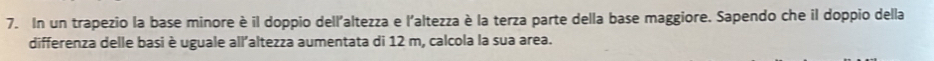 In un trapezio la base minore è il doppio dell'altezza e l'altezza è la terza parte della base maggiore. Sapendo che il doppio della 
differenza delle basi è uguale all'altezza aumentata di 12 m, calcola la sua area.