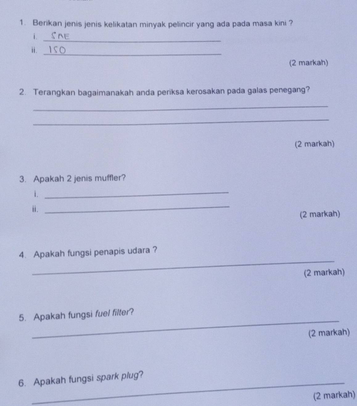 Berikan jenis jenis kelikatan minyak pelincir yang ada pada masa kini ? 
i._ 
ii._ 
(2 markah) 
2. Terangkan bagaimanakah anda periksa kerosakan pada galas penegang? 
_ 
_ 
(2 markah) 
3. Apakah 2 jenis muffler? 
i._ 
i. 
_ 
(2 markah) 
_ 
4. Apakah fungsi penapis udara ? 
(2 markah) 
_ 
5. Apakah fungsi fuel filter? 
(2 markah) 
6. Apakah fungsi spark plug? 
(2 markah)