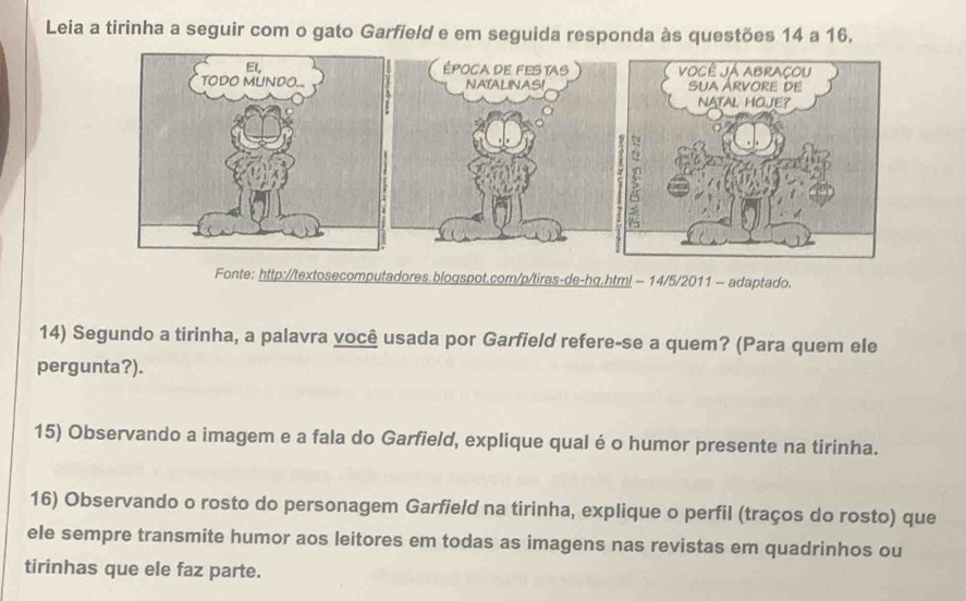 Leia a tirinha a seguir com o gato Garfield e em seguida responda às questões 14 a 16. 
Fonte: http://textosecomputadores.blogspot.com/p/tiras-de-hg.html - 14/5/2011 - adaptado. 
14) Segundo a tirinha, a palavra você usada por Garfield refere-se a quem? (Para quem ele 
pergunta?). 
15) Observando a imagem e a fala do Garfield, explique qual é o humor presente na tirinha. 
16) Observando o rosto do personagem Garfield na tirinha, explique o perfil (traços do rosto) que 
ele sempre transmite humor aos leitores em todas as imagens nas revistas em quadrinhos ou 
tirinhas que ele faz parte.