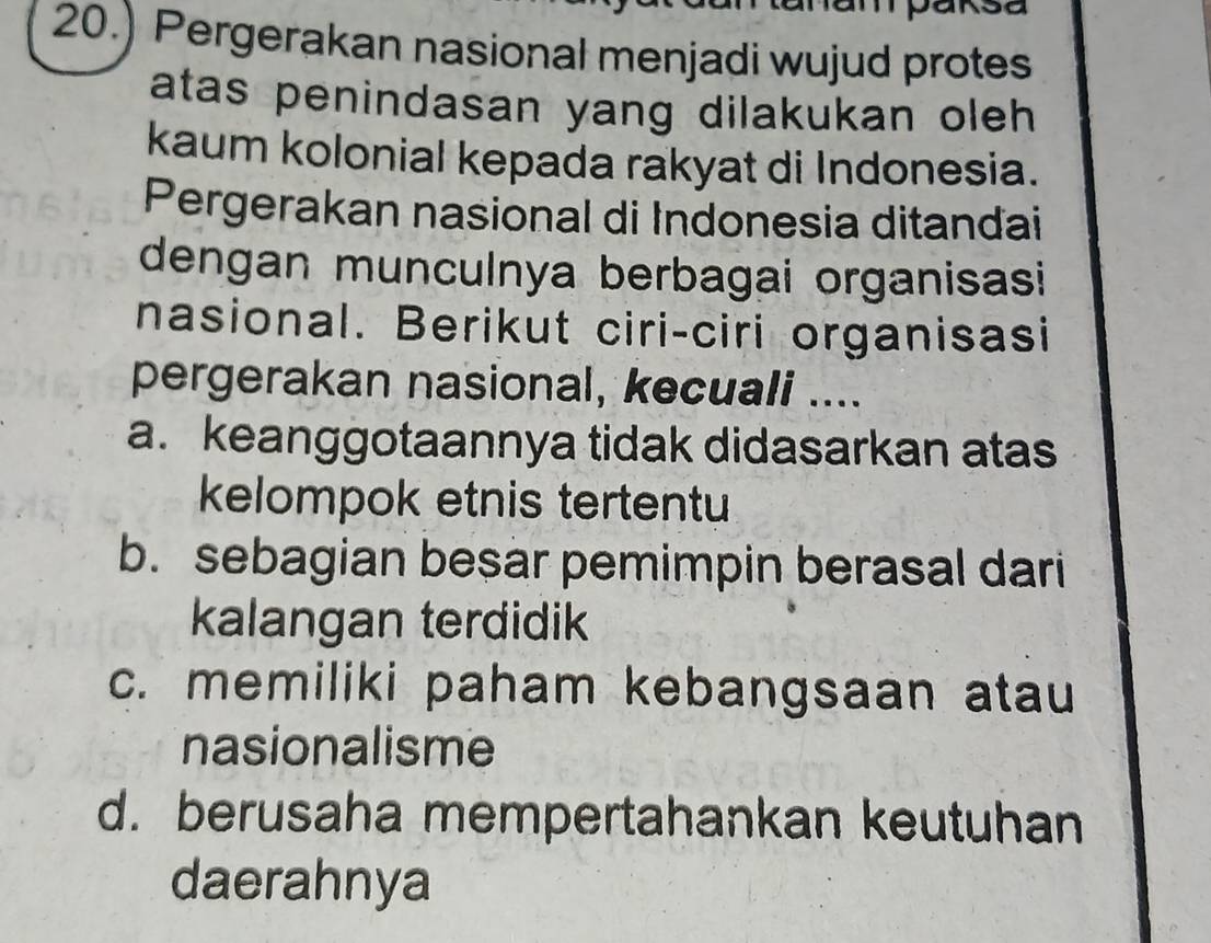 mpaksa
20.) Pergerakan nasional menjadi wujud protes
atas penindasan yang dilakukan oleh 
kaum kolonial kepada rakyat di Indonesia.
Pergerakan nasional di Indonesia ditandai
dengan munculnya berbagai organisasi
nasional. Berikut ciri-ciri organisasi
pergerakan nasional, kecuali ....
a. keanggotaannya tidak didasarkan atas
kelompok etnis tertentu
b. sebagian besar pemimpin berasal dari
kalangan terdidik
c. memiliki paham kebangsaan atau
nasionalisme
d. berusaha mempertahankan keutuhan
daerahnya