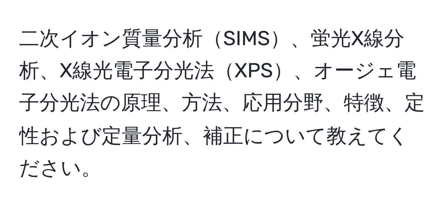 二次イオン質量分析SIMS、蛍光X線分析、X線光電子分光法XPS、オージェ電子分光法の原理、方法、応用分野、特徴、定性および定量分析、補正について教えてください。