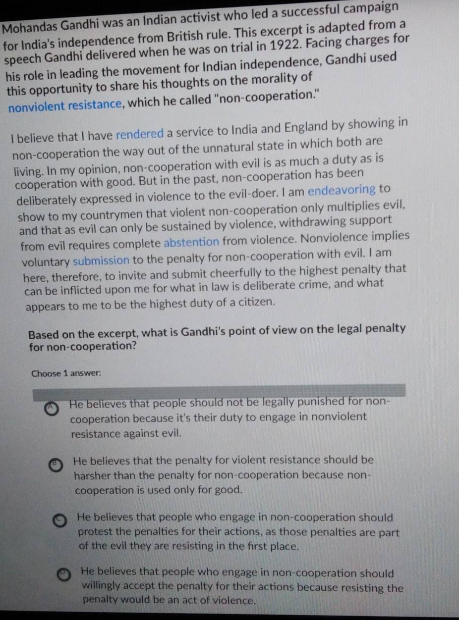 Mohandas Gandhi was an Indian activist who led a successful campaign
for India's independence from British rule. This excerpt is adapted from a
speech Gandhi delivered when he was on trial in 1922. Facing charges for
his role in leading the movement for Indian independence, Gandhi used
this opportunity to share his thoughts on the morality of
nonviolent resistance, which he called "non-cooperation."
I believe that I have rendered a service to India and England by showing in
non-cooperation the way out of the unnatural state in which both are
living. In my opinion, non-cooperation with evil is as much a duty as is
cooperation with good. But in the past, non-cooperation has been
deliberately expressed in violence to the evil-doer. I am endeavoring to
show to my countrymen that violent non-cooperation only multiplies evil,
and that as evil can only be sustained by violence, withdrawing support
from evil requires complete abstention from violence. Nonviolence implies
voluntary submission to the penalty for non-cooperation with evil. I am
here, therefore, to invite and submit cheerfully to the highest penalty that
can be inflicted upon me for what in law is deliberate crime, and what
appears to me to be the highest duty of a citizen.
Based on the excerpt, what is Gandhi's point of view on the legal penalty
for non-cooperation?
Choose 1 answer:
He believes that people should not be legally punished for non-
cooperation because it's their duty to engage in nonviolent
resistance against evil.
B He believes that the penalty for violent resistance should be
harsher than the penalty for non-cooperation because non-
cooperation is used only for good.
He believes that people who engage in non-cooperation should
protest the penalties for their actions, as those penalties are part
of the evil they are resisting in the first place.
He believes that people who engage in non-cooperation should
willingly accept the penalty for their actions because resisting the
penalty would be an act of violence.