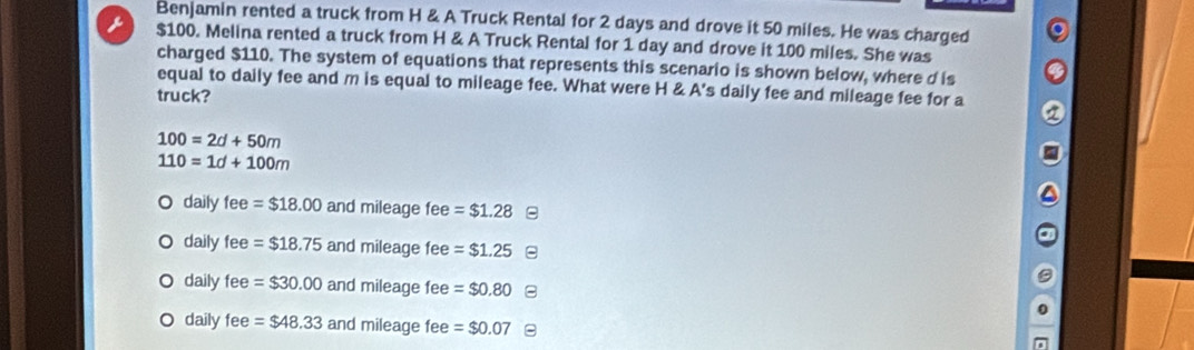 Benjamin rented a truck from H & A Truck Rental for 2 days and drove it 50 miles. He was charged
 $100. Melina rented a truck from H & A Truck Rental for 1 day and drove it 100 miles. She was
charged $110. The system of equations that represents this scenario is shown below, where d is
equal to daily fee and m is equal to mileage fee. What were H & A's daily fee and mileage fee for a
truck?
100=2d+50m
110=1d+100m
O daily fe e=$18.00 and mileage fee =$1.28
daily fee =$18.75 and mileage fee =$1.25
daily fee =$30.00 and mileage fee =$0.80 B
daily fee =$48.33 and mileage fee =$0.07