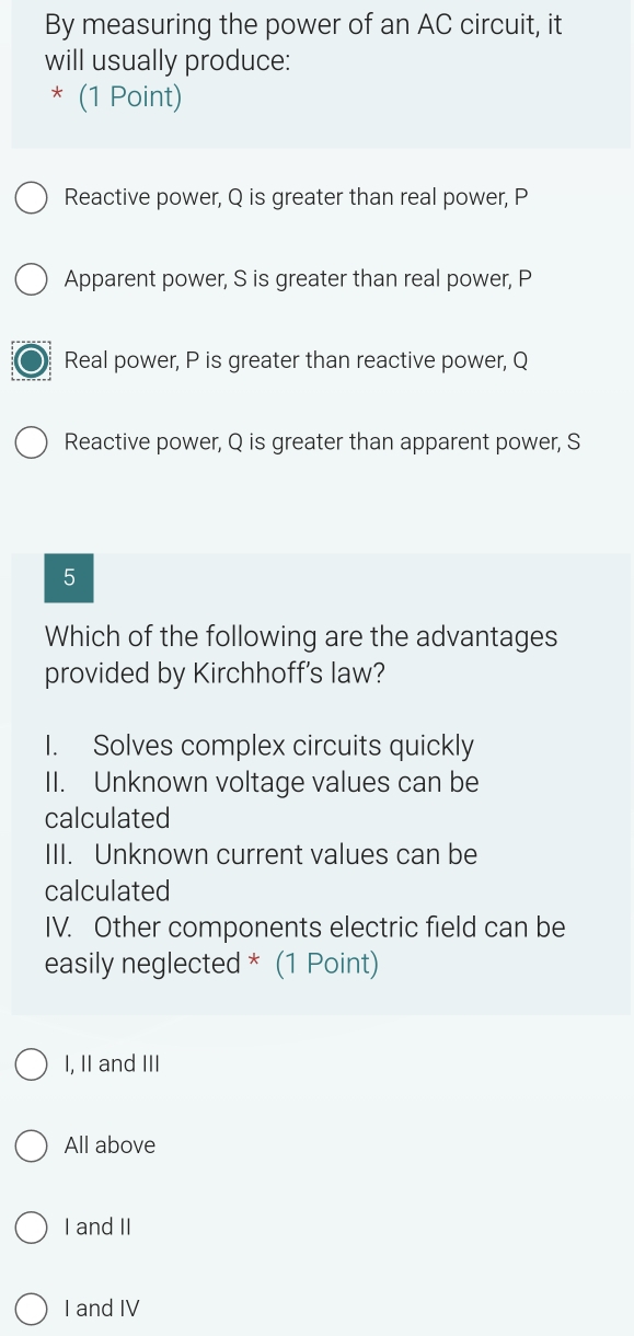 By measuring the power of an AC circuit, it
will usually produce:
* (1 Point)
Reactive power, Q is greater than real power, P
Apparent power, S is greater than real power, P
Real power, P is greater than reactive power, Q
Reactive power, Q is greater than apparent power, S
5
Which of the following are the advantages
provided by Kirchhoff's law?
I. Solves complex circuits quickly
II. Unknown voltage values can be
calculated
III. Unknown current values can be
calculated
IV. Other components electric field can be
easily neglected * (1 Point)
I, II and III
All above
I and II
I and IV