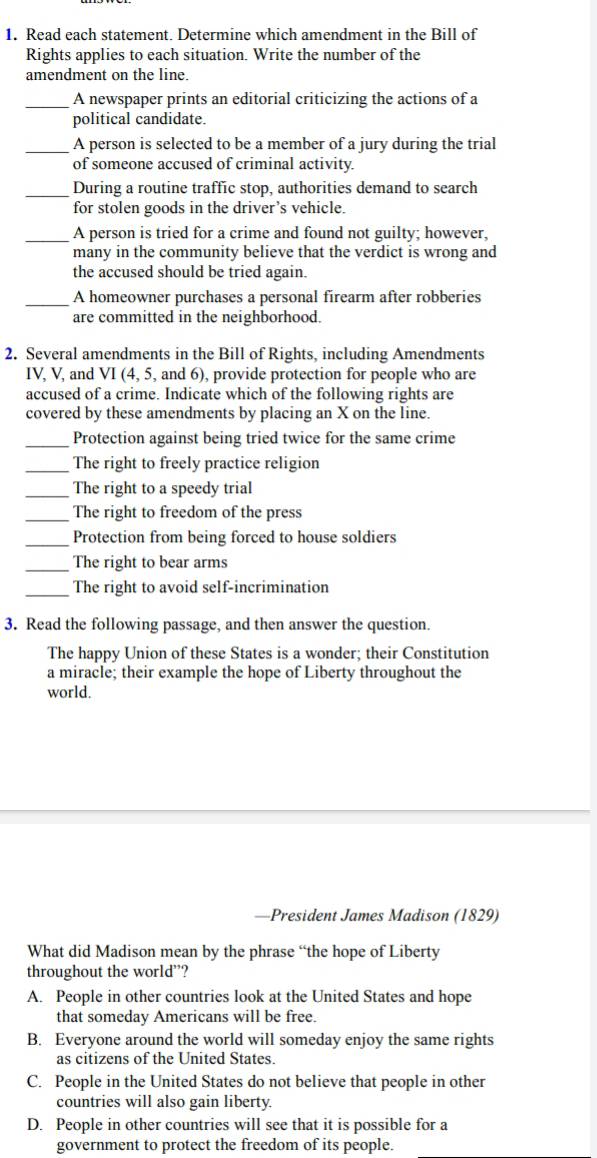 Read each statement. Determine which amendment in the Bill of
Rights applies to each situation. Write the number of the
amendment on the line.
_A newspaper prints an editorial criticizing the actions of a
political candidate.
_A person is selected to be a member of a jury during the trial
of someone accused of criminal activity.
_During a routine traffic stop, authorities demand to search
for stolen goods in the driver’s vehicle.
_A person is tried for a crime and found not guilty; however,
many in the community believe that the verdict is wrong and
the accused should be tried again.
_A homeowner purchases a personal firearm after robberies
are committed in the neighborhood.
2. Several amendments in the Bill of Rights, including Amendments
IV, V, and VI (4, 5, and 6), provide protection for people who are
accused of a crime. Indicate which of the following rights are
covered by these amendments by placing an X on the line.
_Protection against being tried twice for the same crime
_The right to freely practice religion
_The right to a speedy trial
_The right to freedom of the press
_Protection from being forced to house soldiers
_
The right to bear arms
_The right to avoid self-incrimination
3. Read the following passage, and then answer the question.
The happy Union of these States is a wonder; their Constitution
a miracle; their example the hope of Liberty throughout the
world.
—President James Madison (1829)
What did Madison mean by the phrase “the hope of Liberty
throughout the world”?
A. People in other countries look at the United States and hope
that someday Americans will be free.
B. Everyone around the world will someday enjoy the same rights
as citizens of the United States.
C. People in the United States do not believe that people in other
countries will also gain liberty.
D. People in other countries will see that it is possible for a
government to protect the freedom of its people.