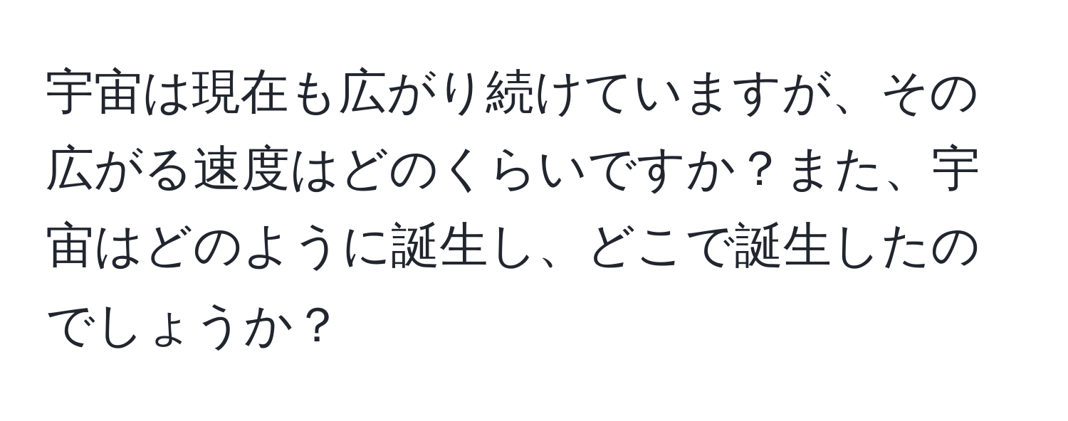 宇宙は現在も広がり続けていますが、その広がる速度はどのくらいですか？また、宇宙はどのように誕生し、どこで誕生したのでしょうか？