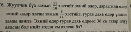 Χуулчиη бγх замын  11/18  Χэсгийг эхний θлθр, дараагийн θлр
эхний Θдер явсан замын  5/11  xэcrийr, , гγрав дахь θлΘр γллςəв 
замаа лвαπээ, Эхнийа θлер гурав лахь θдрθес 3б км газар нлуу 
аялсан бол нийτ хэдэн км аялсан бэ?