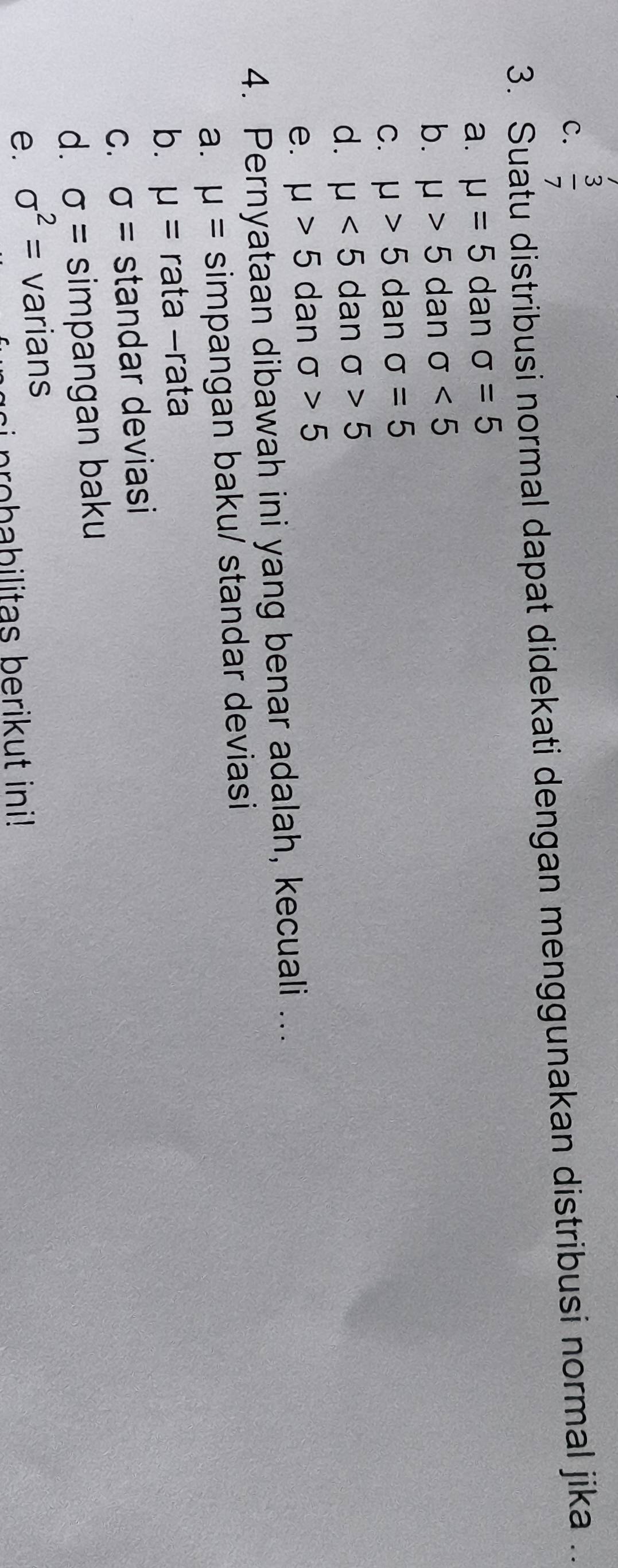 C.  3/7 
3. Suatu distribusi normal dapat didekati dengan menggunakan distribusi normal jika .
a. mu =5 dan sigma =5
b. mu >5 dan sigma <5</tex>
C. mu >5 dan sigma =5
d. mu <5</tex> dan sigma >5
e. mu >5 dan sigma >5
4. Pernyataan dibawah ini yang benar adalah, kecuali ...
a. mu = simpangan baku/ standar deviasi
b. mu = rata -rata
C. sigma = standar deviasi
d. sigma = simpangan baku
e. sigma^2= varians
si p ro b a bilitas berikut ini!