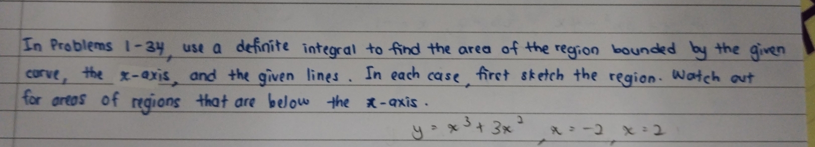 In Problems 1-34, use a definite integral to find the area of the region bounded by the given 
carve, the x-axis, and the given lines. In each case, first sketch the region. Watch out 
for areas of regions that are below the x-axis.
y=x^3+3x^2, x=-2, x=2