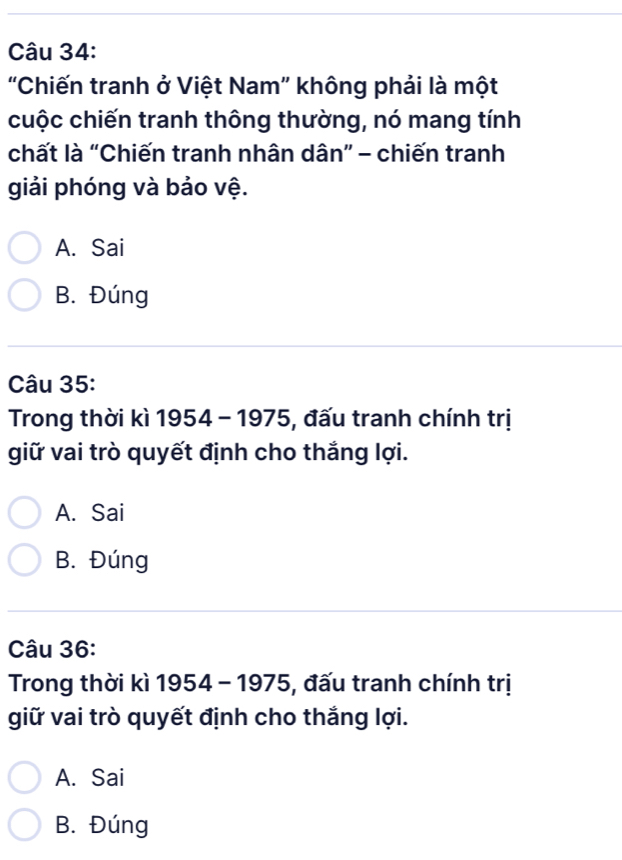 'Chiến tranh ở Việt Nam” không phải là một
cuộc chiến tranh thông thường, nó mang tính
chất là “Chiến tranh nhân dân” - chiến tranh
giải phóng và bảo vệ.
A. Sai
B. Đúng
Câu 35:
Trong thời kì 1954 - 1975, đấu tranh chính trị
giữ vai trò quyết định cho thắng lợi.
A. Sai
B. Đúng
Câu 36:
Trong thời kì 1954 - 1975, đấu tranh chính trị
giữ vai trò quyết định cho thắng lợi.
A. Sai
B. Đúng