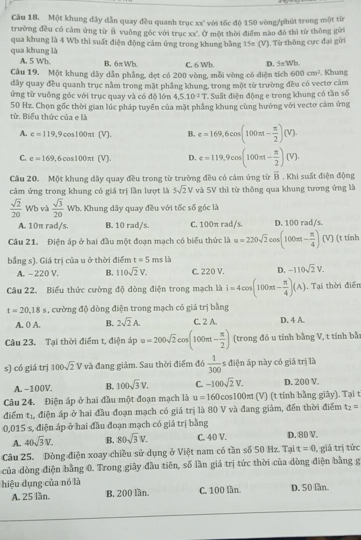 Một khung dây dẫn quay đều quanh trục xx' với tốc độ 150 vòng/phút trong một từn
trường đều có cảm ứng từ B vuông góc với trục xx'. Ở một thời điểm nào đó thì từ thông gửi
qua khung là 4 Wb thì suất điện động cảm ứng trong khung bằng 15π (V). Từ thông cực đại gửi
qua khung là
A. 5 Wb. B. 6πWb. C. 6 Wb. D. 5πWb.
Câu 19. Một khung dây dẫn phẳng, dẹt có 200 vòng, mỗi vòng có diện tích 600cm^2. Khung
dây quay đều quanh trục nằm trong mặt phẳng khung, trong một từ trường đều có vectơ cảm
ứng từ vuông góc với trục quay và có độ lớn 4,5.10^(-2)T *. Suất điện động e trong khung có tần số
50 Hz. Chọn gốc thời gian lúc pháp tuyến của mặt phẳng khung cùng hướng với vectơ cảm ứng
từ. Biểu thức của e là
A. e=119,9c bs10 0π t (V). B. e=169,6cos (100π t- π /2 )(V).
C. e=169, 6co s100πt (V).
D. e=119,9cos (100π t- π /2 )(V).
Câu 20. Một khung dây quay đều trong từ trường đều có cảm ứng từ overline B. Khi suất điện động
cảm ứng trong khung có giá trị lần lượt là 5sqrt(2)V và 5V thì từ thông qua khung tương ứng là
 sqrt(2)/20 Wb và  sqrt(3)/20 Wb. 9. Khung dây quay đều với tốc số góc là
A. 10π rad/s. B. 10 rad/s. C. 100π rad/s. D. 100 rad/s.
Câu 21. Điện áp ở hai đầu một đoạn mạch có biểu thức là u=220sqrt(2)cos (100π t- π /4 )(V) (t tính
bắng s). Giá trị của u ở thời điểm t=5msla
A. -220 V. B. 110sqrt(2)V. C. 220 V. D. -110sqrt(2)V.
Câu 22. Biểu thức cường độ dòng điện trong mạch là i=4cos (100π t- π /4 )(A). Tại thời điển
t=20,18s , cường độ dòng điện trong mạch có giá trị bằng
B. 2sqrt(2)A.
A. 0 A. C. 2 A. D. 4 A.
Câu 23. Tại thời điểm t, điện áp u=200sqrt(2)cos (100π t- π /2 ) (trong đó u tính bằng V, t tính bằn
s) có giá trị 100sqrt(2)Vva đang giảm. Sau thời điểm đó  1/300  s điện áp này có giá trị là
A. -100V. B. 100sqrt(3)V. C. -100sqrt(2)V. D. 200 V.
Câu 24. Điện áp ở hai đầu một đoạn mạch là u=160cos 100π t (V) (t tính bằng giây). Tại t
điểm tị, điện áp ở hai đầu đoạn mạch có giá trị là 80 V và đang giảm, đến thời điểm t_2=
0,015 s, điện áp ở hai đầu đoạn mạch có giá trị bằng
A. 40sqrt(3)V. B. 80sqrt(3)V. C. 40 V. D. 80 V.
Câu 25. Dòng điện xoay chiều sử dụng ở Việt nam có tần số 50 Hz. Tại t =0 , giá trị tức
của dòng điện bằng 0. Trong giây đầu tiên, số lần giá trị tức thời của dòng điện bằng g
hiệu dụng của nó là
A. 25 lần. B. 200 lần. C. 100 lần. D. 50 lần.