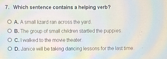 Which sentence contains a helping verb?
A. A small lizard ran across the yard.
B. The group of small children startled the puppies.
C. I walked to the movie theater.
D. Janice will be taking dancing lessons for the last time.