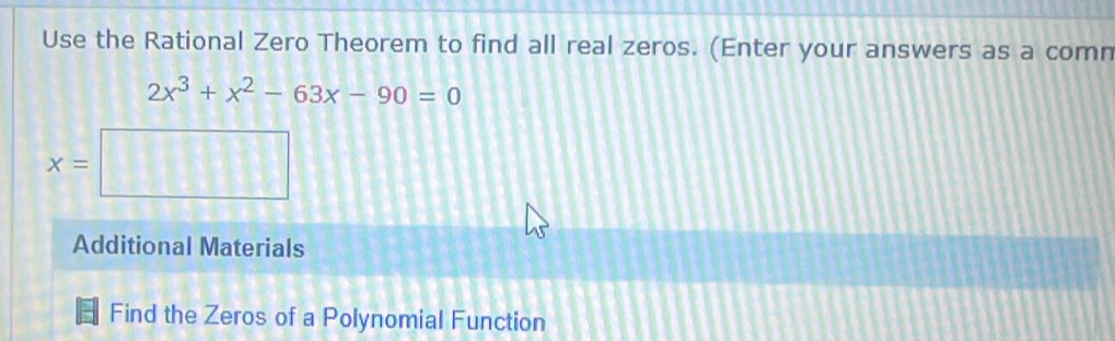 Use the Rational Zero Theorem to find all real zeros. (Enter your answers as a comn
2x^3+x^2-63x-90=0
x= □ 
Additional Materials 
Find the Zeros of a Polynomial Function