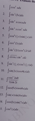 ∈t cos^5xdx
2, ∈t sin^2(3x)dx
3. ∈t sin^5xcos xdx
4. ∈t sin^3xcos^3xdx
5. ∈t cos^6( 1/2 x)sin ( 1/2 x)dx
6. ∈t cos^4(3x)dx
7. ∈t sin^2(2t)cos^4(2t)dt
8. ∈t sqrt(cos z)sin^3zdz
9. ∈t sin^3( 1/2 y)cos^2( 1/2 y)dy
10. ∈t sin (2x)cos 4(x)dx
11. ∈t  cos^32tdt/sqrt[3](sin 2t) 
12. ∈t cos (5x)cos (4x)dx
13. ∈t sin (w)sin (6w)dw
14. ∈t cos (2x)sin (7x)dx
5. ∈t cos^6(x)dx