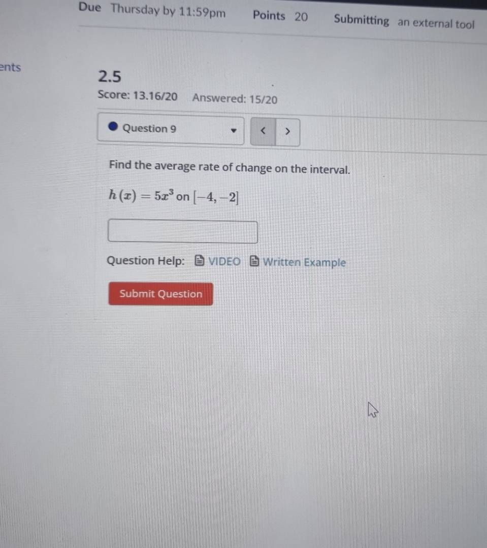 Due Thursday by 11:59 pm Points 20 Submitting an external tool 
ents
2.5
Score: 13.16/20 Answered: 15/20 
Question 9 
Find the average rate of change on the interval.
h(x)=5x^3 on [-4,-2]
Question Help: VIDEO Written Example 
Submit Question