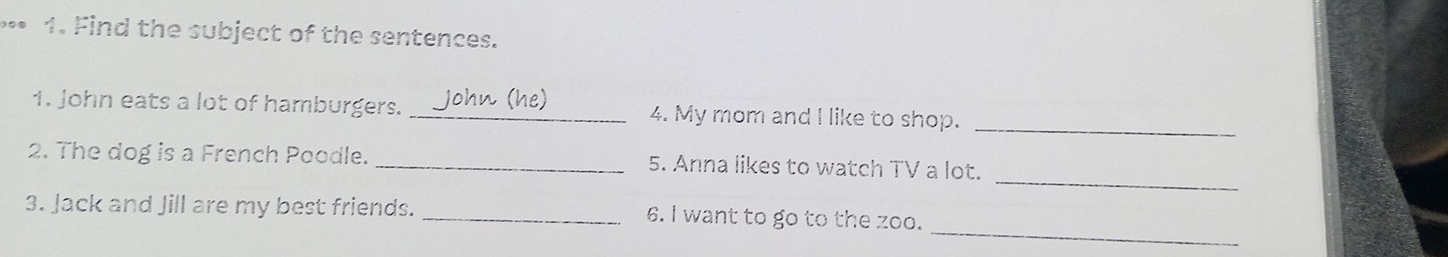 Find the subject of the sentences. 
_ 
1. John eats a lot of hamburgers. _(he) 4. My mom and I like to shop. 
_ 
2. The dog is a French Poodle. _5. Anna likes to watch TV a lot. 
_ 
3. Jack and Jill are my best friends. _6. I want to go to the zoo.