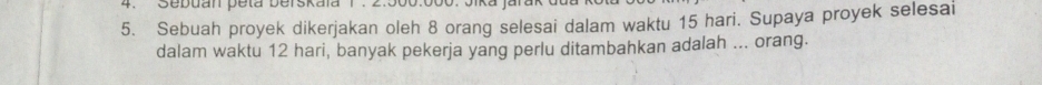 Sebuan peta berskaïa 1 . 2.50
5. Sebuah proyek dikerjakan oleh 8 orang selesai dalam waktu 15 hari. Supaya proyek selesai 
dalam waktu 12 hari, banyak pekerja yang perlu ditambahkan adalah ... orang.