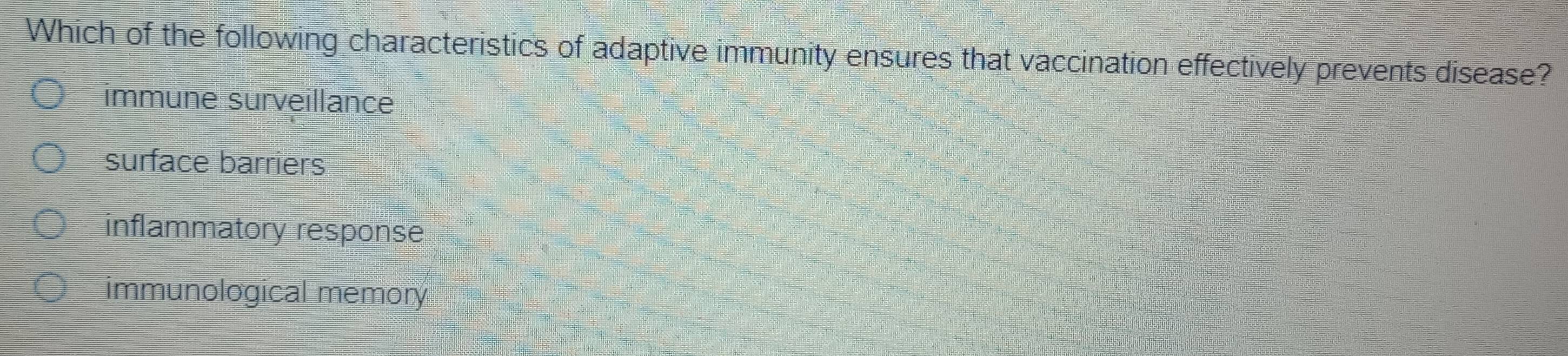 Which of the following characteristics of adaptive immunity ensures that vaccination effectively prevents disease?
immune surveillance
surface barriers
inflammatory response
immunological memory