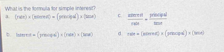 What is the formula for simple interest?
a. (rate)* (interest)=(principal)* (time) C.  interest/rate = principal/time 
b. Inte rest=(principal)* (rate)* (time) d. rate=(interest)* (principal)* (time)