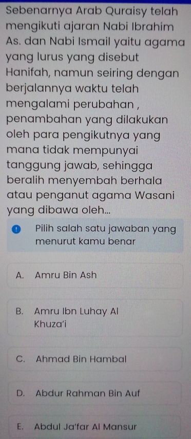 Sebenarnya Arab Quraisy telah
mengikuti ajaran Nabi Ibrahim
As. dan Nabi Ismail yaitu agama
yang lurus yang disebut
Hanifah, namun seiring dengan
berjalannya waktu telah 
mengalami perubahan ,
penambahan yang dilakukan 
oleh para pengikutnya yang
mana tidak mempunyai
tanggung jawab, sehingga
beralih menyembah berhala
atau penganut agama Wasani
yang dibawa oleh...
Pilih salah satu jawaban yang
menurut kamu benar
A. Amru Bin Ash
B. Amru Ibn Luhay Al
Khuza'i
C. Ahmad Bin Hambal
D. Abdur Rahman Bin Auf
E. Abdul Ja’far Al Mansur