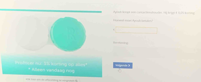 Ayoub koopt een contactlenshouder. Hij krijgt €0,05 korting. 
Hoeveel moet Ayoub betalen? 
f 
Berekening; 
Profiteer nu: 3% korting op alles* Volgende > 
Alleen vandaag nog 
Klik hier om de afbeelding te vergroten Q