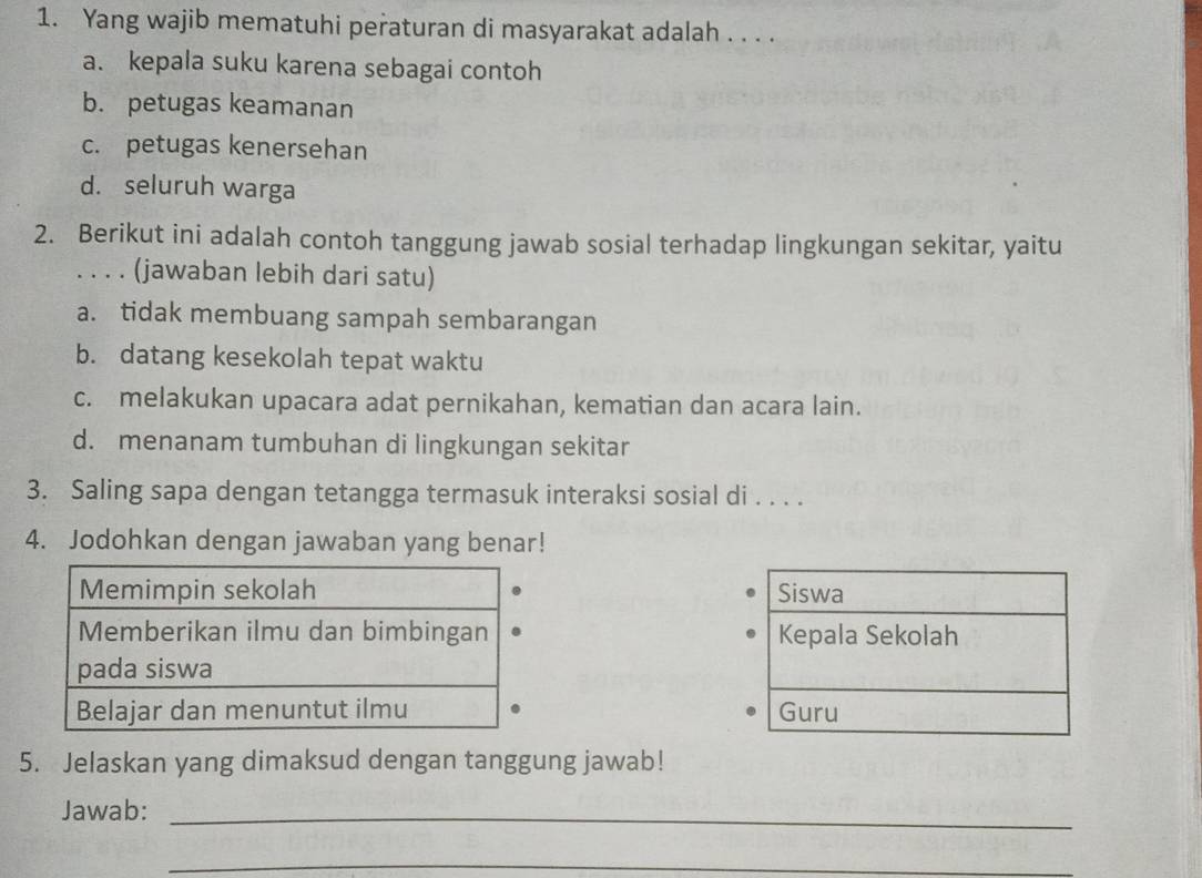 Yang wajib mematuhi peraturan di masyarakat adalah . . . .
a. kepala suku karena sebagai contoh
b. petugas keamanan
c. petugas kenersehan
d. seluruh warga
2. Berikut ini adalah contoh tanggung jawab sosial terhadap lingkungan sekitar, yaitu
. . . . (jawaban lebih dari satu)
a. tidak membuang sampah sembarangan
b. datang kesekolah tepat waktu
c. melakukan upacara adat pernikahan, kematian dan acara lain.
d. menanam tumbuhan di lingkungan sekitar
3. Saling sapa dengan tetangga termasuk interaksi sosial di . . . .
4. Jodohkan dengan jawaban yang benar!
Siswa
Kepala Sekolah
Guru
5. Jelaskan yang dimaksud dengan tanggung jawab!
Jawab:_
_