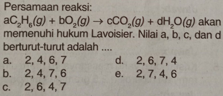 Persamaan reaksi:
aC_2H_6(g)+bO_2(g)to cCO_2(g)+dH_2O(g) akan
memenuhi hukum Lavoisier. Nilai a, b, c, dan d
berturut-turut adalah ....
a. 2, 4, 6, 7 d. 2, 6, 7, 4
b. 2, 4, 7, 6 e. 2, 7, 4, 6
c. 2, 6, 4, 7