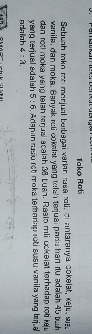 Toko Roti 
Sebuah toko roti menjual berbagai varian rasa roti, di antaranya cokelat, keju, susu 
vanila, dan moka. Banyak roti cokelat yang telah terjual pada hari itu adalah 45 buah 
dan roti moka yang telah terjual adalah 36 buah. Rasio roti cokelat terhadap roti keju 
yang terjual adalah 5:6. Adapun rasio roti moka terhadap roti susu vanila yang terjual 
adalah 4:3.