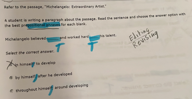 Refer to the passage, “Michelangelo: Extraordinary Artist.”
A student is writing a paragraph about the passage. Read the sentence and choose the answer option with
the best prepositional phrases for each blank.
Michelangelo believed _and worked hard _his talent.
Select the correct answer.
A in himself to develop
€ by himself after he developed
throughout himself; around developing