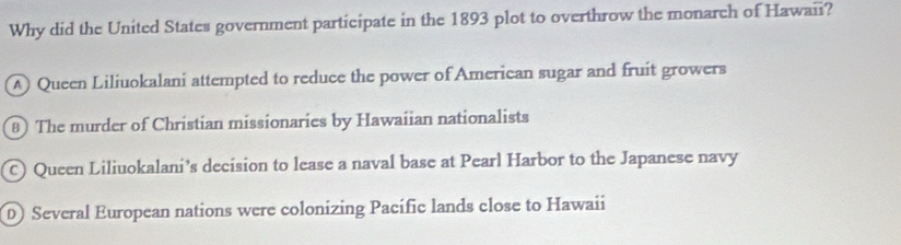 Why did the United States government participate in the 1893 plot to overthrow the monarch of Hawaii?
A Queen Liliuokalani attempted to reduce the power of American sugar and fruit growers
8) The murder of Christian missionaries by Hawaiian nationalists
C) Queen Liliuokalani’s decision to lease a naval base at Pearl Harbor to the Japanese navy
D) Several European nations were colonizing Pacífic lands close to Hawaii