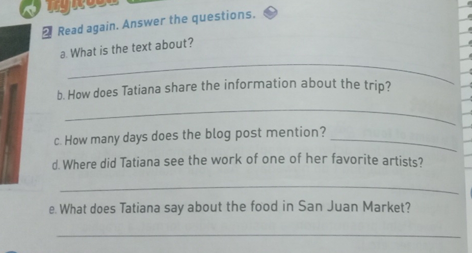 Read again. Answer the questions. 
_ 
a. What is the text about? 
b. How does Tatiana share the information about the trip? 
_ 
c. How many days does the blog post mention?_ 
d. Where did Tatiana see the work of one of her favorite artists? 
_ 
e. What does Tatiana say about the food in San Juan Market? 
_