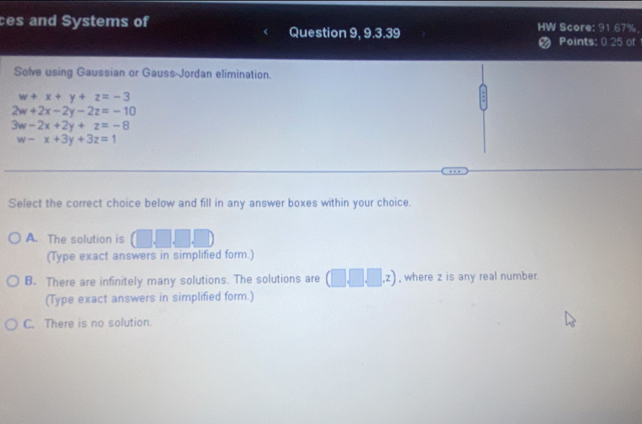 ces and Systems of HW Score: 91.67%,
Question 9, 9.3.39 Points: 0 25 of
Solve using Gaussian or Gauss-Jordan elimination.
w+x+y+z=-3
2w+2x-2y-2z=-10
3w-2x+2y+z=-8
w-x+3y+3z=1
Select the correct choice below and fill in any answer boxes within your choice.
A. The solution is □ .□ .□ .□
(Type exact answers in simplified form.)
B. There are infinitely many solutions. The solutions are (□ ,□ ,□ ,z) , where z is any real number.
(Type exact answers in simplified form.)
C. There is no solution.