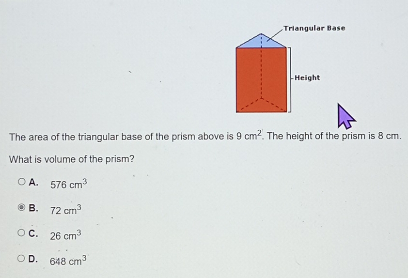 The area of the triangular base of the prism above is 9cm^2. The height of the prism is 8 cm.
What is volume of the prism?
A. 576cm^3
B. 72cm^3
C. 26cm^3
D. 648cm^3