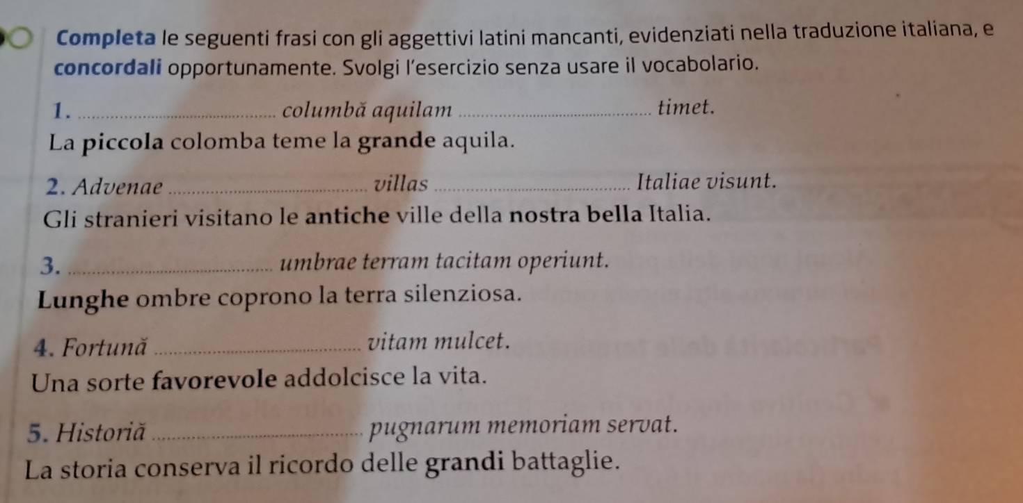 Completa le seguenti frasi con gli aggettivi latini mancanti, evidenziati nella traduzione italiana, e 
concordali opportunamente. Svolgi l’esercizio senza usare il vocabolario. 
1. _columbă aquilam _timet. 
La piccola colomba teme la grande aquila. 
2. Advenae _villas_ Italiae visunt. 
Gli stranieri visitano le antiche ville della nostra bella Italia. 
3. _umbrae terram tacitam operiunt. 
Lunghe ombre coprono la terra silenziosa. 
4. Fortună _vitam mulcet. 
Una sorte favorevole addolcisce la vita. 
5. Historiă _pugnarum memoriam servat. 
La storia conserva il ricordo delle grandi battaglie.