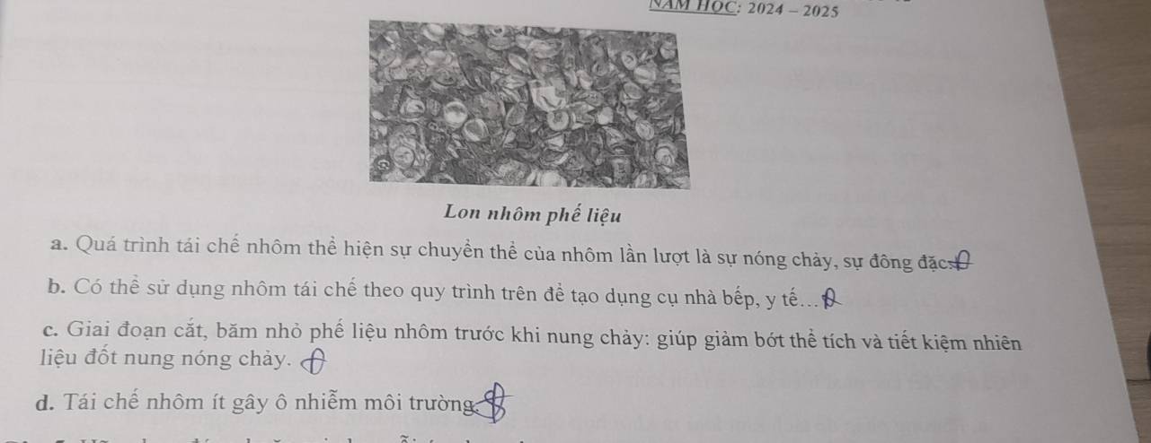 NAM HOC: 2024-2025 
Lon nhôm phế liệu
a. Quá trình tái chế nhôm thể hiện sự chuyền thể của nhôm lần lượt là sự nóng chảy, sự đông đặcơ
b. Có thể sử dụng nhôm tái chế theo quy trình trên để tạo dụng cụ nhà bếp, y tế...
c. Giai đoạn cắt, băm nhỏ phế liệu nhôm trước khi nung chảy: giúp giảm bớt thể tích và tiết kiệm nhiên
liệu đốt nung nóng chảy.
d. Tái chế nhôm ít gây ô nhiễm môi trường