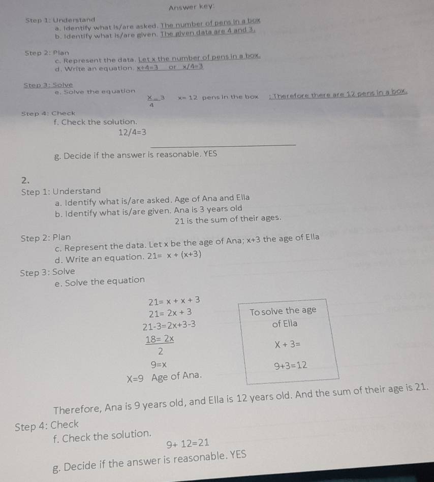 Answer key: 
Step 1: Understand 
a. Identify what is/are asked. The number of pens in a box 
b. Identify what is/are given. The given data are 4 and 3. 
Step 2: Plan 
c. Represent the data. Let x the number of pens in a box, 
d. Write an equation. x+4=3 or x/4=3
Step 3: Solve 
e. Solve the equation
 X/4 =3 x=12 pens in the box ; Therefore there are 12 pens in a box. 
Step 4: Check 
f. Check the solution.
12/4=3
_ 
g. Decide if the answer is reasonable. YES 
2. 
Step 1: Understand 
a. Identify what is/are asked. Age of Ana and Ella 
b. Identify what is/are given. Ana is 3 years old
21 is the sum of their ages. 
Step 2: Plan the age of Ella 
c. Represent the data. Let x be the age of Ana; x+3
d. Write an equation. 21=x+(x+3)
Step 3: Solve 
e. Solve the equation
21=x+x+3
21=2x+3 To solve the age
21-3=2x+3-3
of Ella
 18=2x/2 
X+3=
9=x
9+3=12
X=9 Age of Ana. 
Therefore, Ana is 9 years old, and Ella is 12 years old. And the sum of their age is 21. 
Step 4: Check 
f. Check the solution.
9+12=21
g. Decide if the answer is reasonable. YES