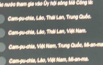 Các nước tham gia vào Ủy hội sông Mô Công là:
Cam-pu-chia, Lào, Thái Lan, Trung Quốc,
Cam-pu-chia, Lào, Thái Lan, Việt Nam,
Cam-pu-chia, Việt Nam, Trung Quốc, Mi-an-ma
Cam-pu-chia, Lào, Việt Nam, Mi-an-ma,