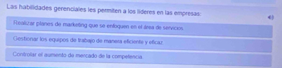 Las habilidades gerenciales les permiten a los líderes en las empresas: 4
Realizar planes de marketing que se enfoquen en el área de servicios
Gestionar los equipos de trabajo de manera eficiente y eficaz
Controlar el aumento de mercado de la competencia