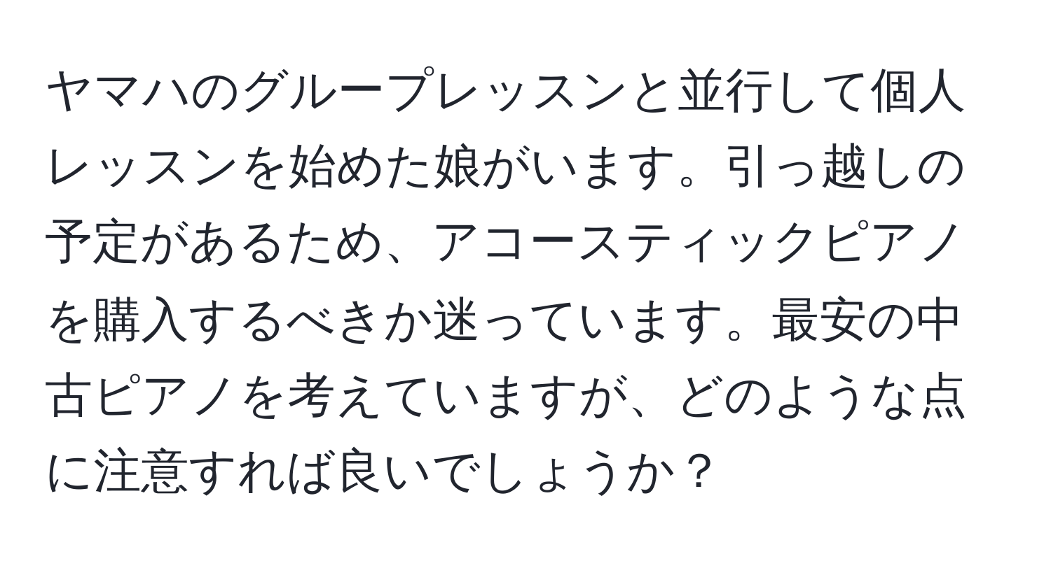 ヤマハのグループレッスンと並行して個人レッスンを始めた娘がいます。引っ越しの予定があるため、アコースティックピアノを購入するべきか迷っています。最安の中古ピアノを考えていますが、どのような点に注意すれば良いでしょうか？