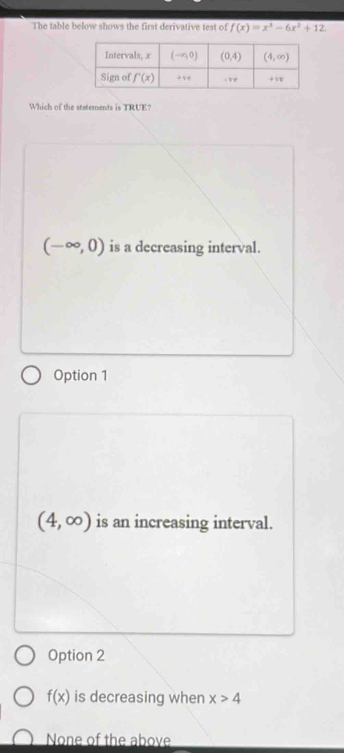 The table below shows the first derivative test of f(x)=x^3-6x^2+12
Which of the statements is TRUE?
(-∈fty ,0) is a decreasing interval.
Option 1
(4,∈fty ) is an increasing interval.
Option 2
f(x) is decreasing when x>4
None of the above