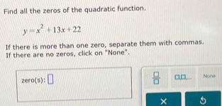 Find all the zeros of the quadratic function.
y=x^2+13x+22
If there is more than one zero, separate them with commas.
If there are no zeros, click on "None".
zero(s):□
 □ /□   _ □ □  None
X