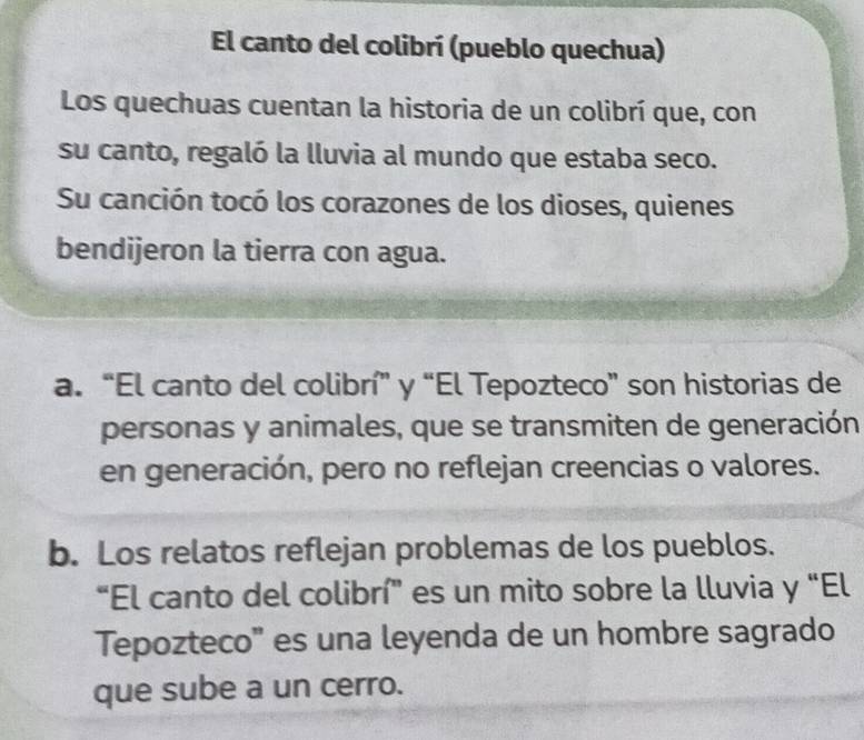 El canto del colibrí (pueblo quechua)
Los quechuas cuentan la historia de un colibrí que, con
su canto, regaló la lluvia al mundo que estaba seco.
Su canción tocó los corazones de los dioses, quienes
bendijeron la tierra con agua.
a. “El canto del colibrí” y “El Tepozteco” son historias de
personas y animales, que se transmiten de generación
en generación, pero no reflejan creencias o valores.
b. Los relatos reflejan problemas de los pueblos.
“El canto del colibrí” es un mito sobre la lluvia y “El
Tepozteco" es una leyenda de un hombre sagrado
que sube a un cerro.